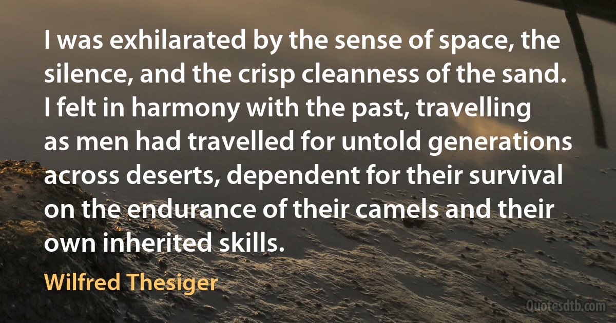 I was exhilarated by the sense of space, the silence, and the crisp cleanness of the sand. I felt in harmony with the past, travelling as men had travelled for untold generations across deserts, dependent for their survival on the endurance of their camels and their own inherited skills. (Wilfred Thesiger)