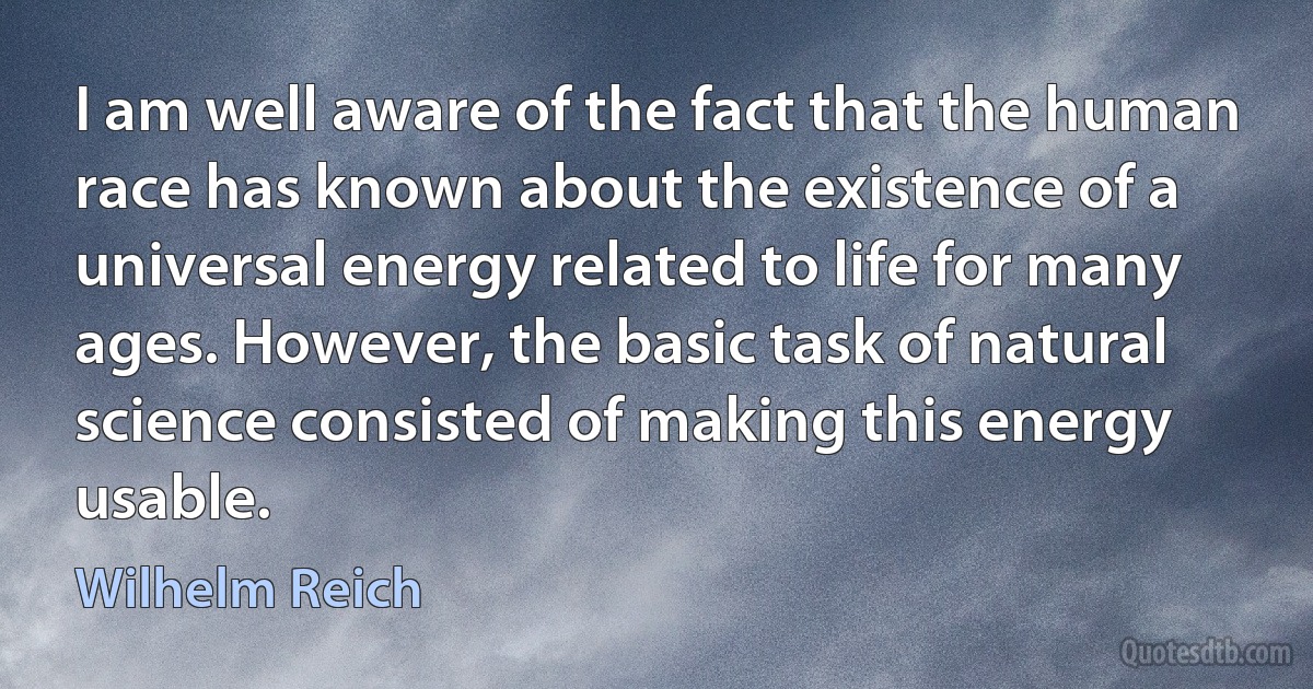 I am well aware of the fact that the human race has known about the existence of a universal energy related to life for many ages. However, the basic task of natural science consisted of making this energy usable. (Wilhelm Reich)