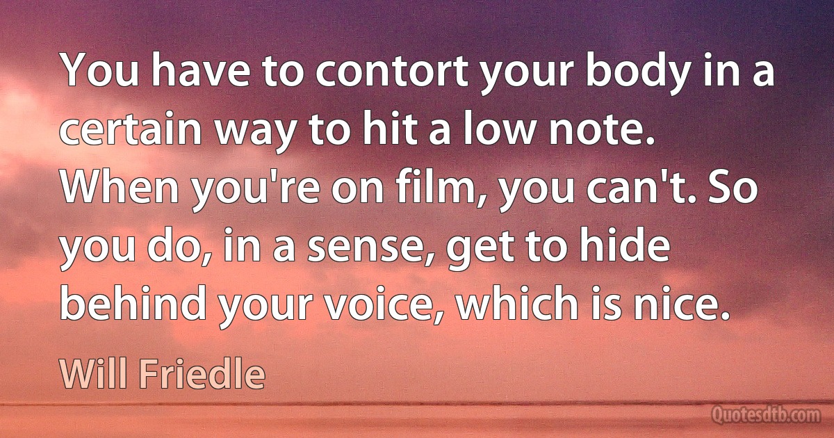 You have to contort your body in a certain way to hit a low note. When you're on film, you can't. So you do, in a sense, get to hide behind your voice, which is nice. (Will Friedle)