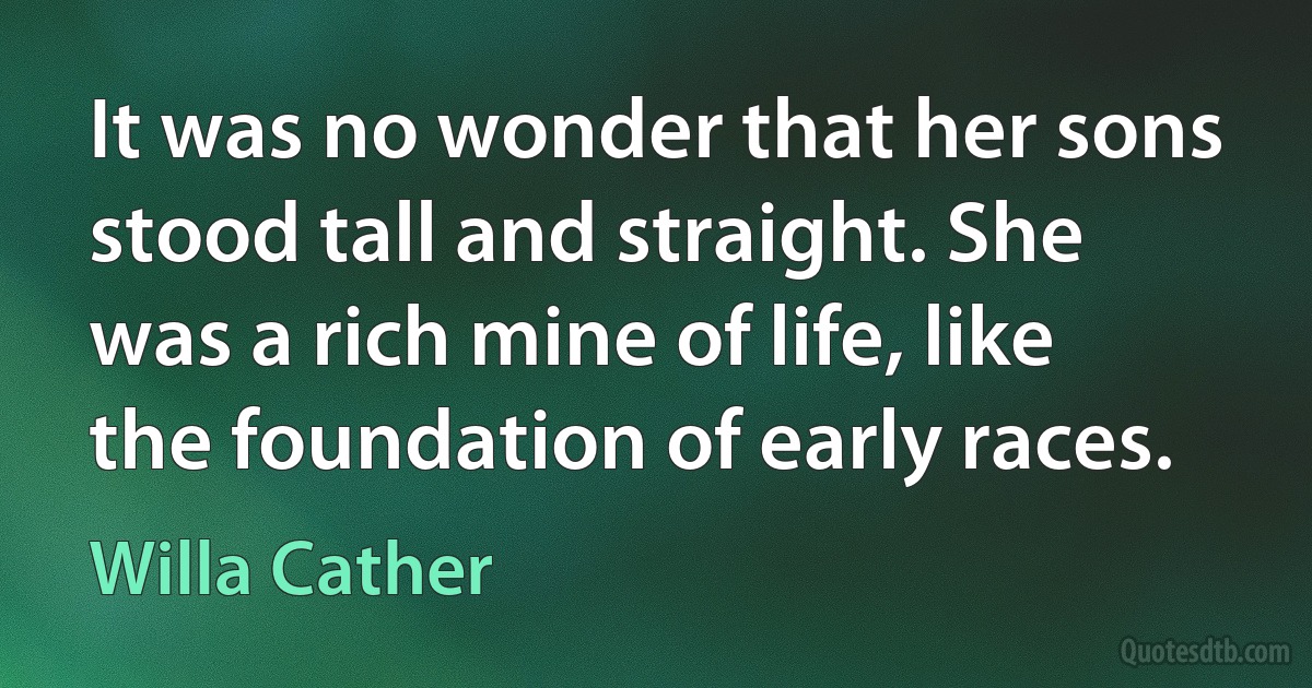 It was no wonder that her sons stood tall and straight. She was a rich mine of life, like the foundation of early races. (Willa Cather)