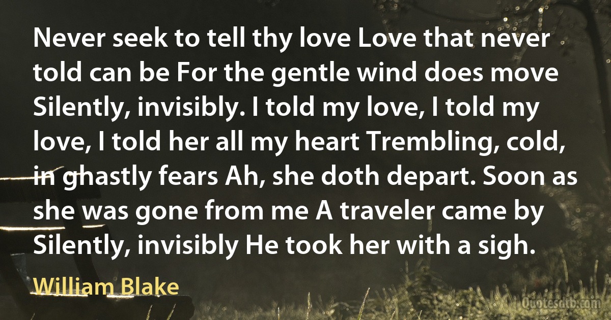 Never seek to tell thy love Love that never told can be For the gentle wind does move Silently, invisibly. I told my love, I told my love, I told her all my heart Trembling, cold, in ghastly fears Ah, she doth depart. Soon as she was gone from me A traveler came by Silently, invisibly He took her with a sigh. (William Blake)