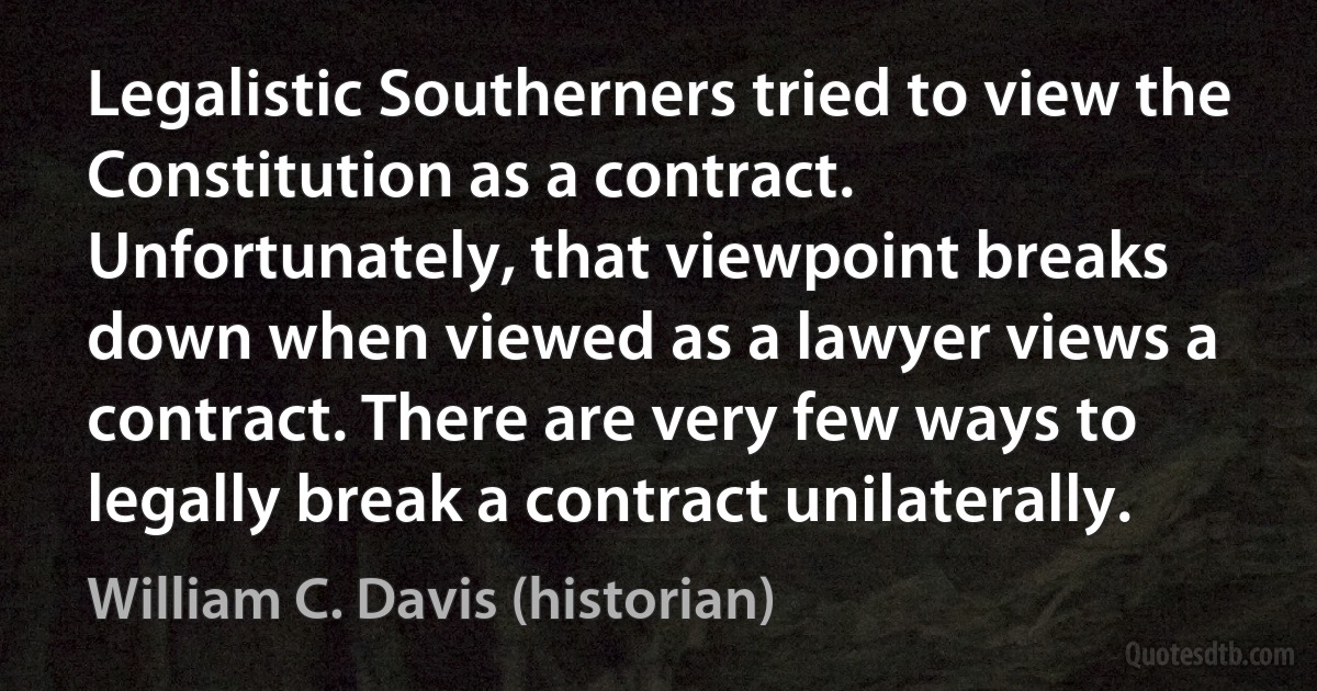 Legalistic Southerners tried to view the Constitution as a contract. Unfortunately, that viewpoint breaks down when viewed as a lawyer views a contract. There are very few ways to legally break a contract unilaterally. (William C. Davis (historian))