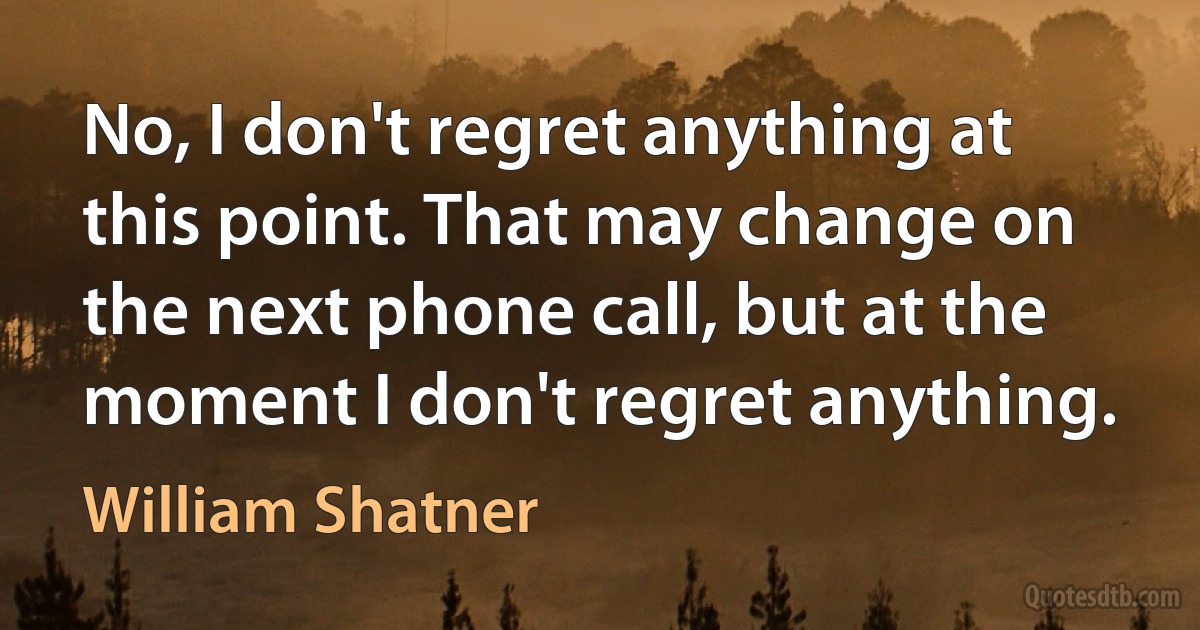 No, I don't regret anything at this point. That may change on the next phone call, but at the moment I don't regret anything. (William Shatner)