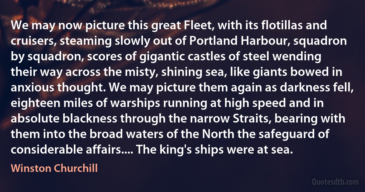 We may now picture this great Fleet, with its flotillas and cruisers, steaming slowly out of Portland Harbour, squadron by squadron, scores of gigantic castles of steel wending their way across the misty, shining sea, like giants bowed in anxious thought. We may picture them again as darkness fell, eighteen miles of warships running at high speed and in absolute blackness through the narrow Straits, bearing with them into the broad waters of the North the safeguard of considerable affairs.... The king's ships were at sea. (Winston Churchill)