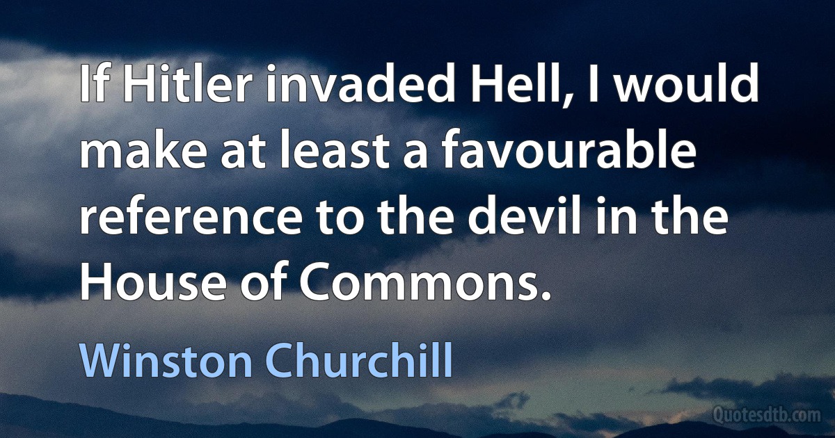 If Hitler invaded Hell, I would make at least a favourable reference to the devil in the House of Commons. (Winston Churchill)