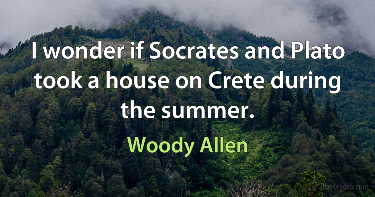 I wonder if Socrates and Plato took a house on Crete during the summer. (Woody Allen)