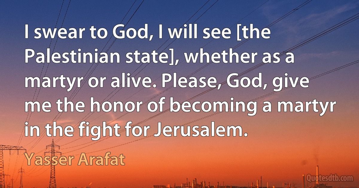 I swear to God, I will see [the Palestinian state], whether as a martyr or alive. Please, God, give me the honor of becoming a martyr in the fight for Jerusalem. (Yasser Arafat)