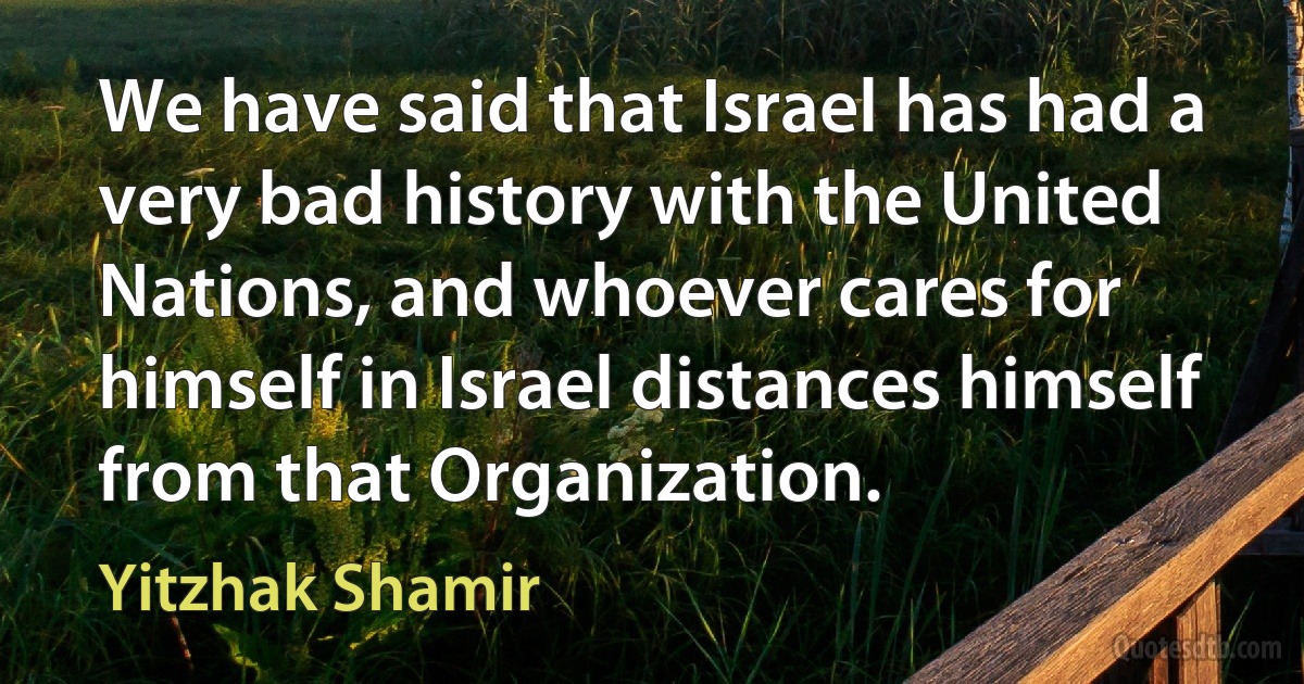 We have said that Israel has had a very bad history with the United Nations, and whoever cares for himself in Israel distances himself from that Organization. (Yitzhak Shamir)