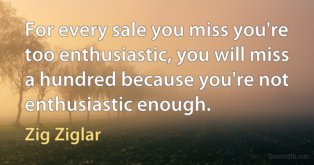 For every sale you miss you're too enthusiastic, you will miss a hundred because you're not enthusiastic enough. (Zig Ziglar)