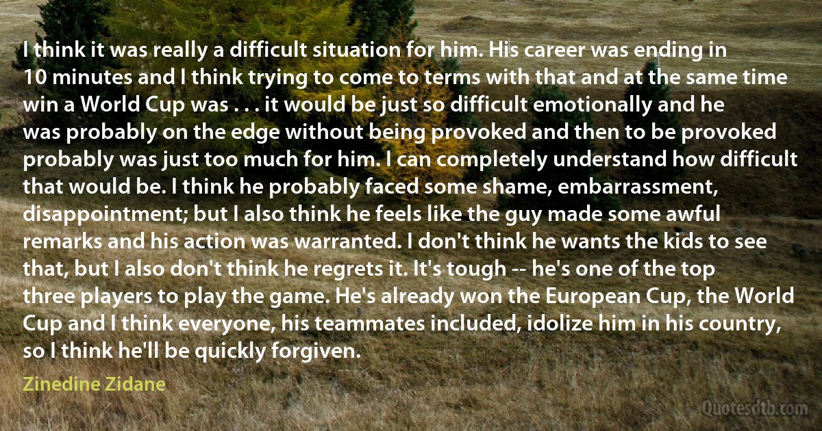 I think it was really a difficult situation for him. His career was ending in 10 minutes and I think trying to come to terms with that and at the same time win a World Cup was . . . it would be just so difficult emotionally and he was probably on the edge without being provoked and then to be provoked probably was just too much for him. I can completely understand how difficult that would be. I think he probably faced some shame, embarrassment, disappointment; but I also think he feels like the guy made some awful remarks and his action was warranted. I don't think he wants the kids to see that, but I also don't think he regrets it. It's tough -- he's one of the top three players to play the game. He's already won the European Cup, the World Cup and I think everyone, his teammates included, idolize him in his country, so I think he'll be quickly forgiven. (Zinedine Zidane)