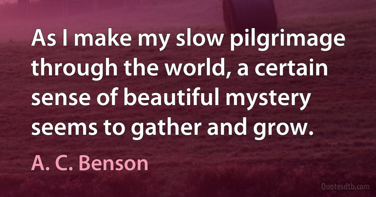 As I make my slow pilgrimage through the world, a certain sense of beautiful mystery seems to gather and grow. (A. C. Benson)