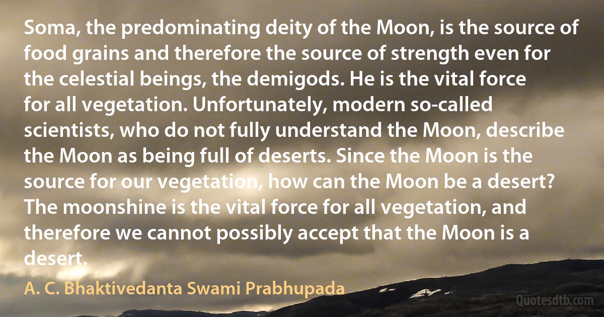 Soma, the predominating deity of the Moon, is the source of food grains and therefore the source of strength even for the celestial beings, the demigods. He is the vital force for all vegetation. Unfortunately, modern so-called scientists, who do not fully understand the Moon, describe the Moon as being full of deserts. Since the Moon is the source for our vegetation, how can the Moon be a desert? The moonshine is the vital force for all vegetation, and therefore we cannot possibly accept that the Moon is a desert. (A. C. Bhaktivedanta Swami Prabhupada)