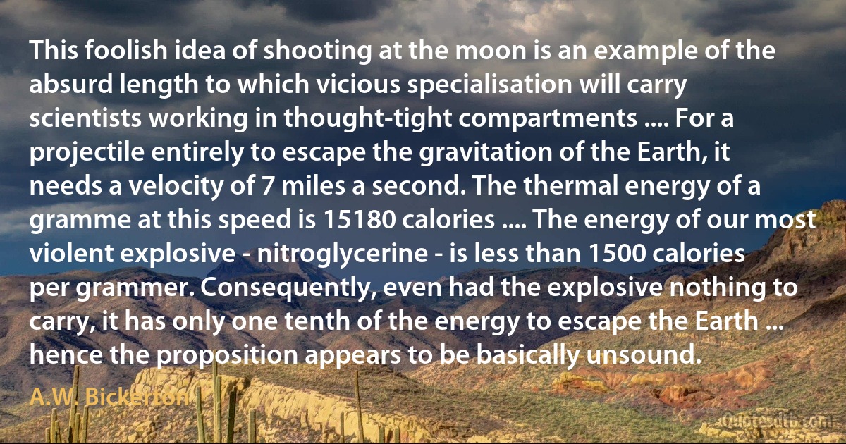 This foolish idea of shooting at the moon is an example of the absurd length to which vicious specialisation will carry scientists working in thought-tight compartments .... For a projectile entirely to escape the gravitation of the Earth, it needs a velocity of 7 miles a second. The thermal energy of a gramme at this speed is 15180 calories .... The energy of our most violent explosive - nitroglycerine - is less than 1500 calories per grammer. Consequently, even had the explosive nothing to carry, it has only one tenth of the energy to escape the Earth ... hence the proposition appears to be basically unsound. (A.W. Bickerton)