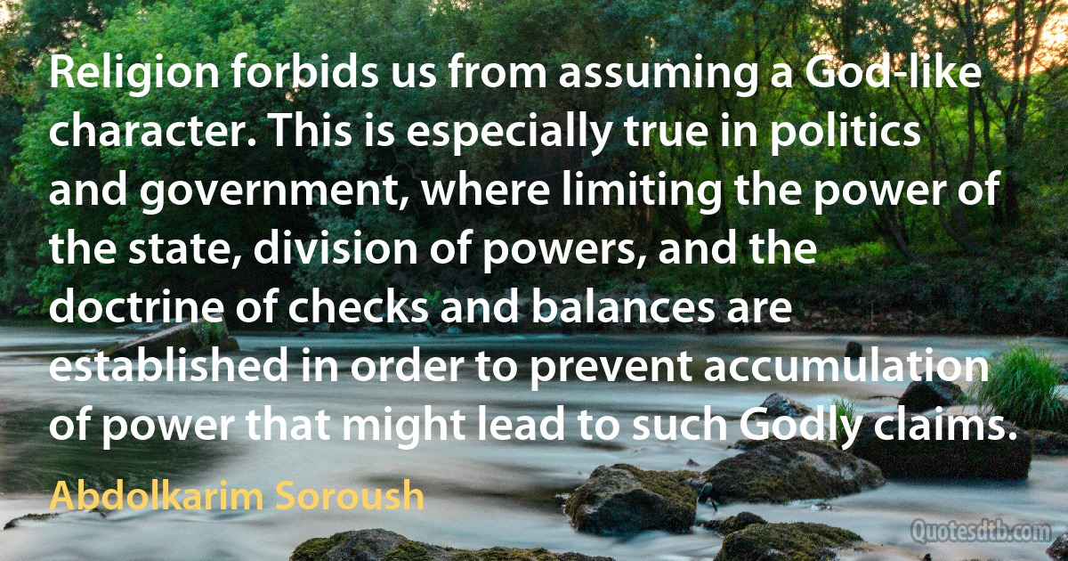 Religion forbids us from assuming a God-like character. This is especially true in politics and government, where limiting the power of the state, division of powers, and the doctrine of checks and balances are established in order to prevent accumulation of power that might lead to such Godly claims. (Abdolkarim Soroush)