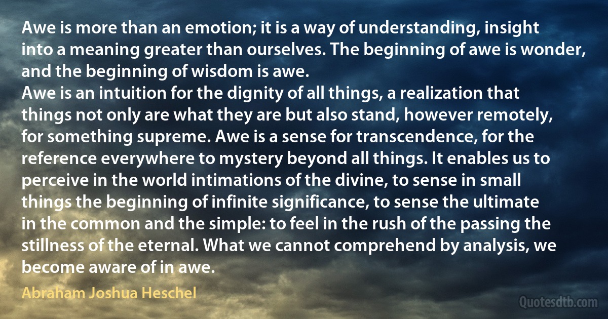 Awe is more than an emotion; it is a way of understanding, insight into a meaning greater than ourselves. The beginning of awe is wonder, and the beginning of wisdom is awe.
Awe is an intuition for the dignity of all things, a realization that things not only are what they are but also stand, however remotely, for something supreme. Awe is a sense for transcendence, for the reference everywhere to mystery beyond all things. It enables us to perceive in the world intimations of the divine, to sense in small things the beginning of infinite significance, to sense the ultimate in the common and the simple: to feel in the rush of the passing the stillness of the eternal. What we cannot comprehend by analysis, we become aware of in awe. (Abraham Joshua Heschel)