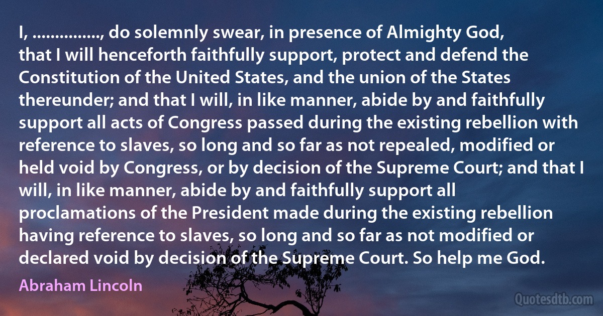 I, ..............., do solemnly swear, in presence of Almighty God, that I will henceforth faithfully support, protect and defend the Constitution of the United States, and the union of the States thereunder; and that I will, in like manner, abide by and faithfully support all acts of Congress passed during the existing rebellion with reference to slaves, so long and so far as not repealed, modified or held void by Congress, or by decision of the Supreme Court; and that I will, in like manner, abide by and faithfully support all proclamations of the President made during the existing rebellion having reference to slaves, so long and so far as not modified or declared void by decision of the Supreme Court. So help me God. (Abraham Lincoln)