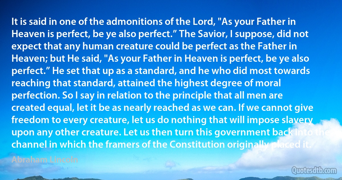 It is said in one of the admonitions of the Lord, "As your Father in Heaven is perfect, be ye also perfect.” The Savior, I suppose, did not expect that any human creature could be perfect as the Father in Heaven; but He said, "As your Father in Heaven is perfect, be ye also perfect.” He set that up as a standard, and he who did most towards reaching that standard, attained the highest degree of moral perfection. So I say in relation to the principle that all men are created equal, let it be as nearly reached as we can. If we cannot give freedom to every creature, let us do nothing that will impose slavery upon any other creature. Let us then turn this government back into the channel in which the framers of the Constitution originally placed it. (Abraham Lincoln)