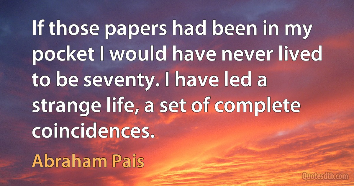 If those papers had been in my pocket I would have never lived to be seventy. I have led a strange life, a set of complete coincidences. (Abraham Pais)