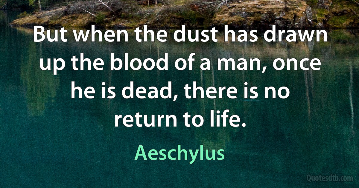 But when the dust has drawn up the blood of a man, once he is dead, there is no return to life. (Aeschylus)