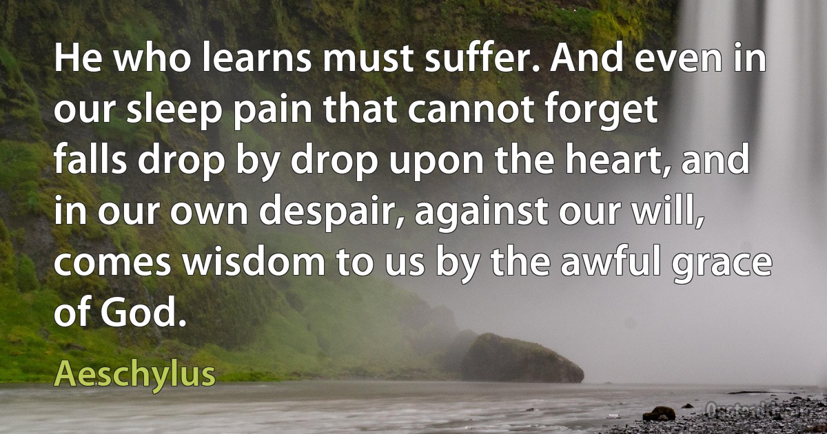 He who learns must suffer. And even in our sleep pain that cannot forget falls drop by drop upon the heart, and in our own despair, against our will, comes wisdom to us by the awful grace of God. (Aeschylus)