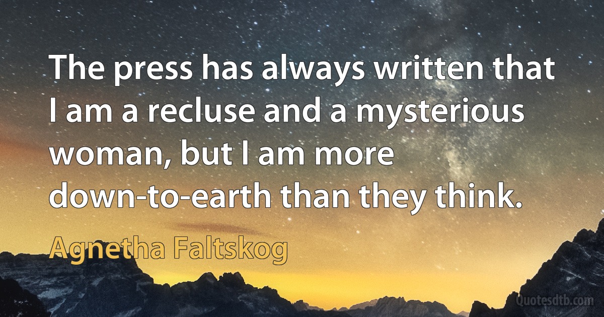 The press has always written that I am a recluse and a mysterious woman, but I am more down-to-earth than they think. (Agnetha Faltskog)