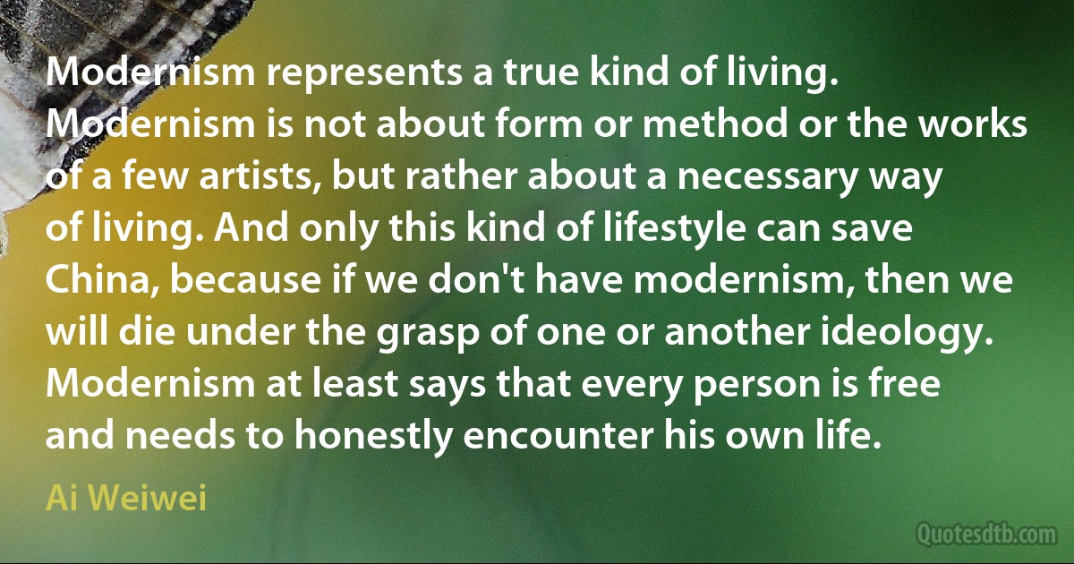 Modernism represents a true kind of living. Modernism is not about form or method or the works of a few artists, but rather about a necessary way of living. And only this kind of lifestyle can save China, because if we don't have modernism, then we will die under the grasp of one or another ideology. Modernism at least says that every person is free and needs to honestly encounter his own life. (Ai Weiwei)