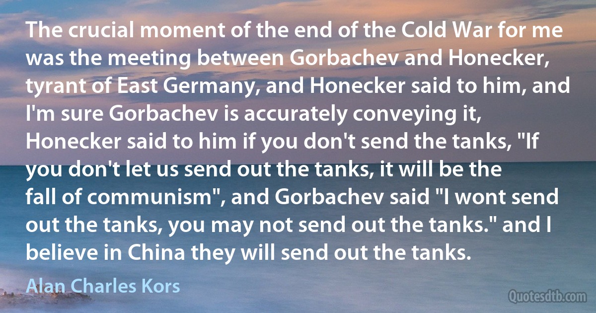 The crucial moment of the end of the Cold War for me was the meeting between Gorbachev and Honecker, tyrant of East Germany, and Honecker said to him, and I'm sure Gorbachev is accurately conveying it, Honecker said to him if you don't send the tanks, "If you don't let us send out the tanks, it will be the fall of communism", and Gorbachev said "I wont send out the tanks, you may not send out the tanks." and I believe in China they will send out the tanks. (Alan Charles Kors)