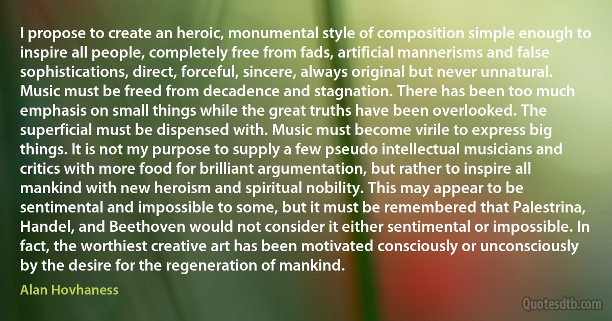 I propose to create an heroic, monumental style of composition simple enough to inspire all people, completely free from fads, artificial mannerisms and false sophistications, direct, forceful, sincere, always original but never unnatural. Music must be freed from decadence and stagnation. There has been too much emphasis on small things while the great truths have been overlooked. The superficial must be dispensed with. Music must become virile to express big things. It is not my purpose to supply a few pseudo intellectual musicians and critics with more food for brilliant argumentation, but rather to inspire all mankind with new heroism and spiritual nobility. This may appear to be sentimental and impossible to some, but it must be remembered that Palestrina, Handel, and Beethoven would not consider it either sentimental or impossible. In fact, the worthiest creative art has been motivated consciously or unconsciously by the desire for the regeneration of mankind. (Alan Hovhaness)