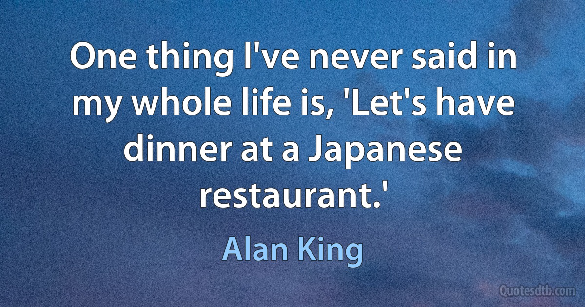 One thing I've never said in my whole life is, 'Let's have dinner at a Japanese restaurant.' (Alan King)