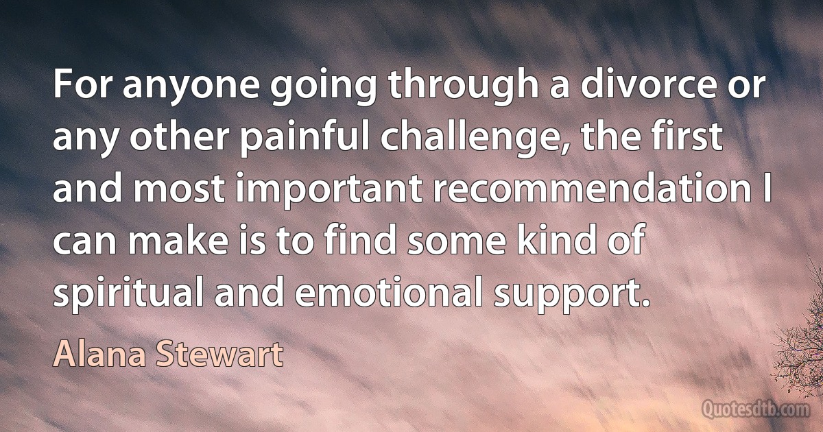 For anyone going through a divorce or any other painful challenge, the first and most important recommendation I can make is to find some kind of spiritual and emotional support. (Alana Stewart)