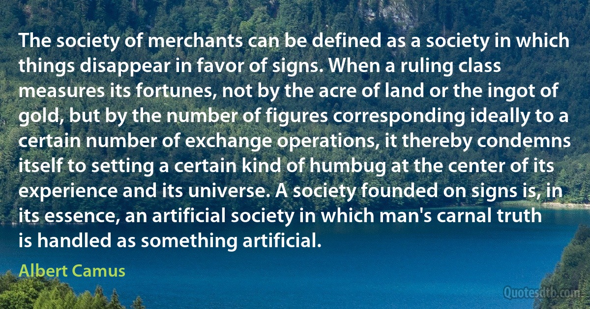 The society of merchants can be defined as a society in which things disappear in favor of signs. When a ruling class measures its fortunes, not by the acre of land or the ingot of gold, but by the number of figures corresponding ideally to a certain number of exchange operations, it thereby condemns itself to setting a certain kind of humbug at the center of its experience and its universe. A society founded on signs is, in its essence, an artificial society in which man's carnal truth is handled as something artificial. (Albert Camus)