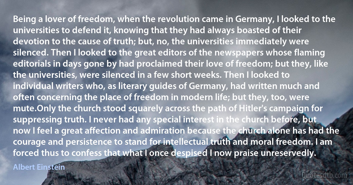 Being a lover of freedom, when the revolution came in Germany, I looked to the universities to defend it, knowing that they had always boasted of their devotion to the cause of truth; but, no, the universities immediately were silenced. Then I looked to the great editors of the newspapers whose flaming editorials in days gone by had proclaimed their love of freedom; but they, like the universities, were silenced in a few short weeks. Then I looked to individual writers who, as literary guides of Germany, had written much and often concerning the place of freedom in modern life; but they, too, were mute.Only the church stood squarely across the path of Hitler's campaign for suppressing truth. I never had any special interest in the church before, but now I feel a great affection and admiration because the church alone has had the courage and persistence to stand for intellectual truth and moral freedom. I am forced thus to confess that what I once despised I now praise unreservedly. (Albert Einstein)