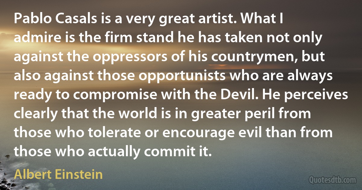 Pablo Casals is a very great artist. What I admire is the firm stand he has taken not only against the oppressors of his countrymen, but also against those opportunists who are always ready to compromise with the Devil. He perceives clearly that the world is in greater peril from those who tolerate or encourage evil than from those who actually commit it. (Albert Einstein)