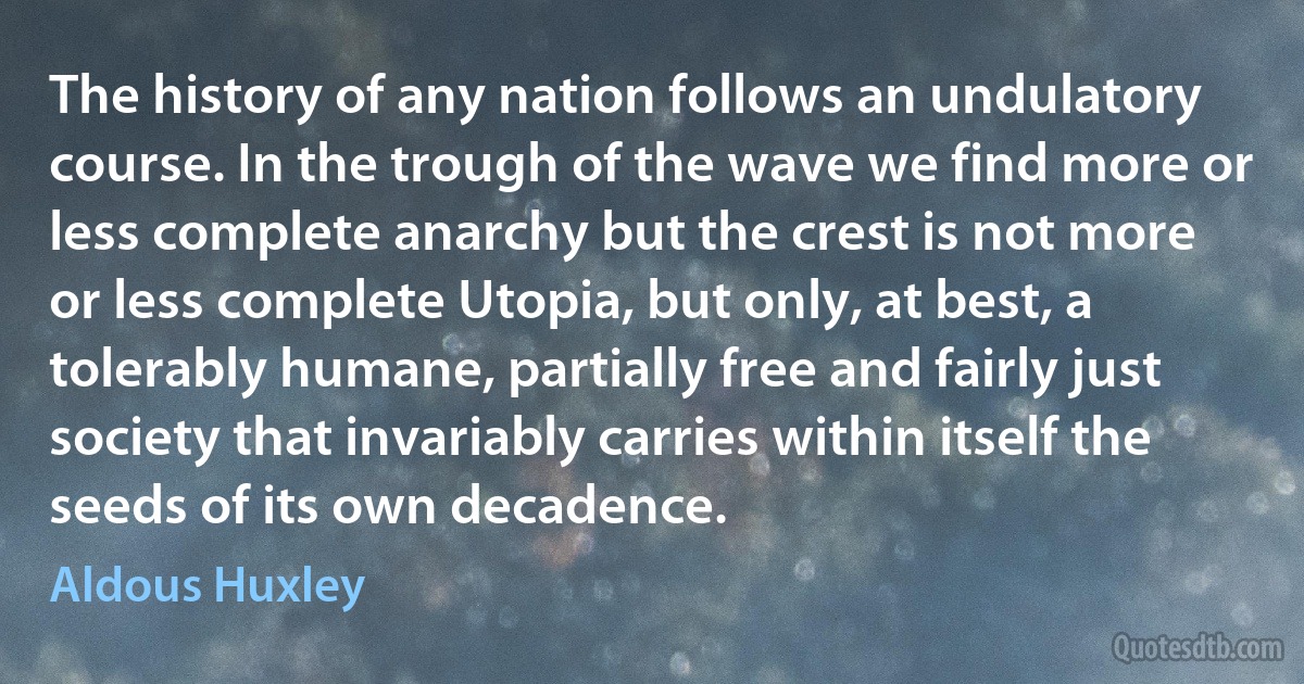 The history of any nation follows an undulatory course. In the trough of the wave we find more or less complete anarchy but the crest is not more or less complete Utopia, but only, at best, a tolerably humane, partially free and fairly just society that invariably carries within itself the seeds of its own decadence. (Aldous Huxley)