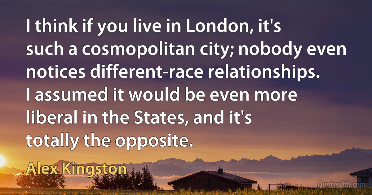 I think if you live in London, it's such a cosmopolitan city; nobody even notices different-race relationships. I assumed it would be even more liberal in the States, and it's totally the opposite. (Alex Kingston)