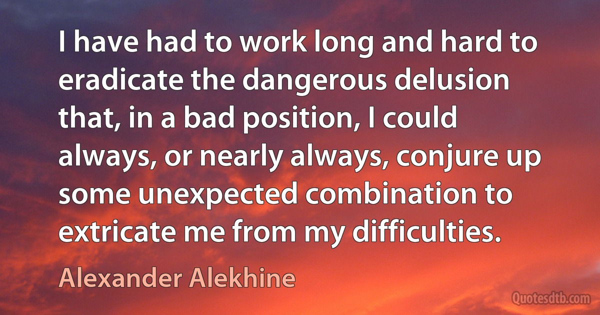 I have had to work long and hard to eradicate the dangerous delusion that, in a bad position, I could always, or nearly always, conjure up some unexpected combination to extricate me from my difficulties. (Alexander Alekhine)