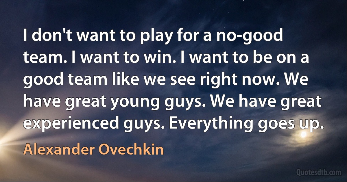 I don't want to play for a no-good team. I want to win. I want to be on a good team like we see right now. We have great young guys. We have great experienced guys. Everything goes up. (Alexander Ovechkin)