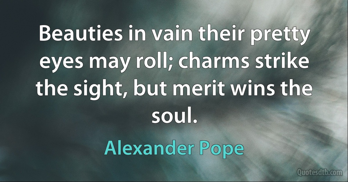 Beauties in vain their pretty eyes may roll; charms strike the sight, but merit wins the soul. (Alexander Pope)