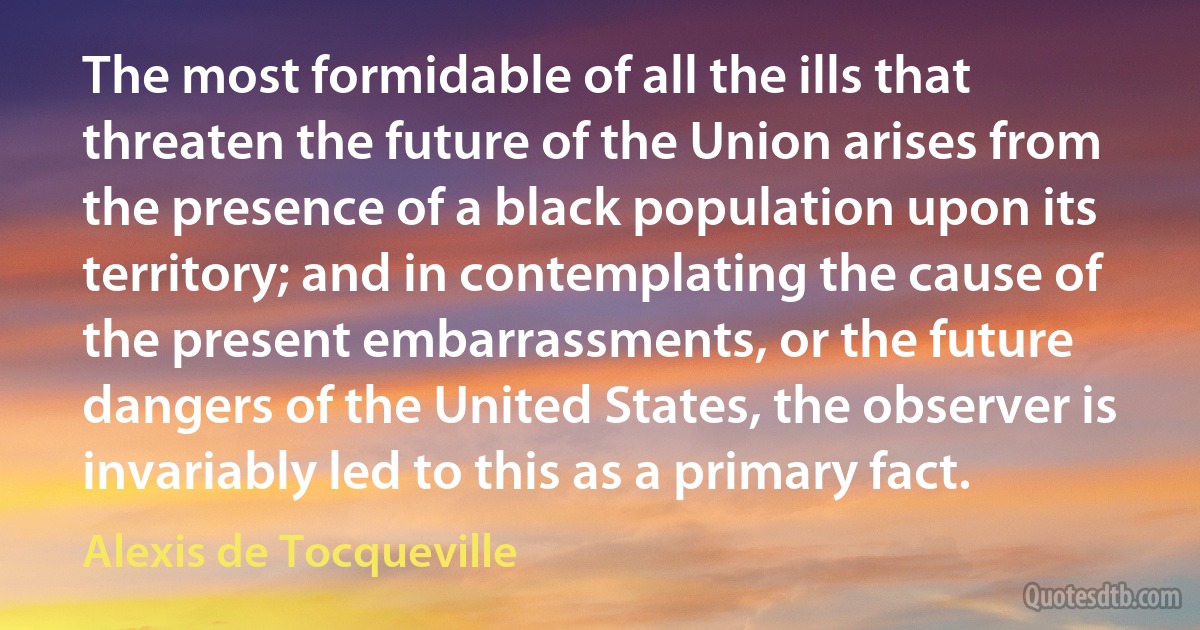 The most formidable of all the ills that threaten the future of the Union arises from the presence of a black population upon its territory; and in contemplating the cause of the present embarrassments, or the future dangers of the United States, the observer is invariably led to this as a primary fact. (Alexis de Tocqueville)