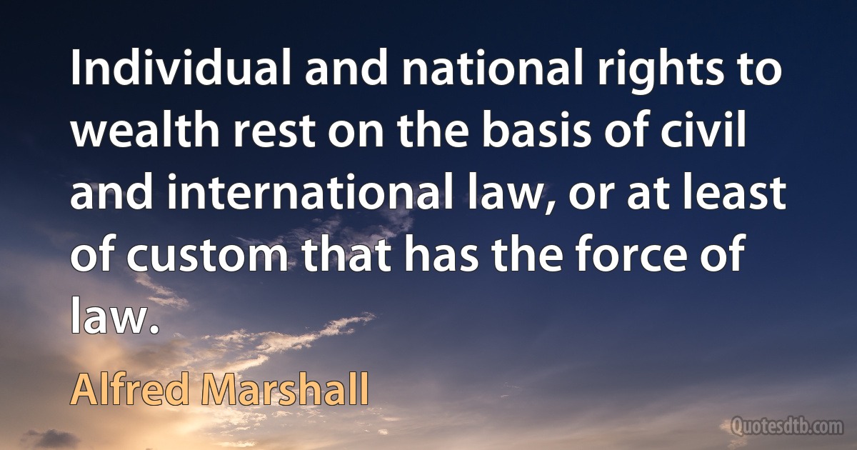 Individual and national rights to wealth rest on the basis of civil and international law, or at least of custom that has the force of law. (Alfred Marshall)