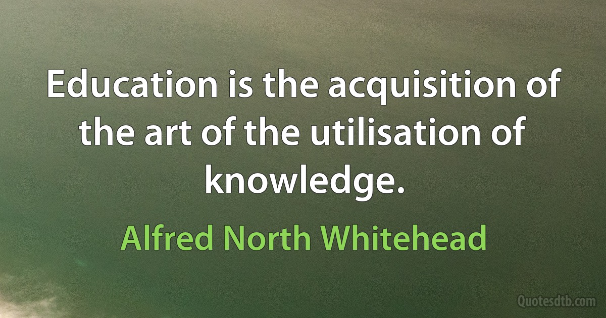 Education is the acquisition of the art of the utilisation of knowledge. (Alfred North Whitehead)