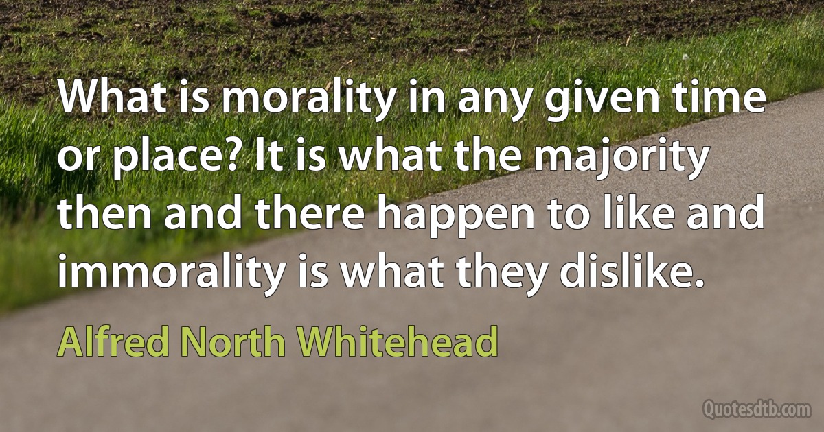 What is morality in any given time or place? It is what the majority then and there happen to like and immorality is what they dislike. (Alfred North Whitehead)