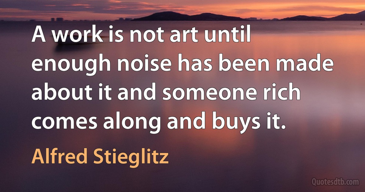 A work is not art until enough noise has been made about it and someone rich comes along and buys it. (Alfred Stieglitz)