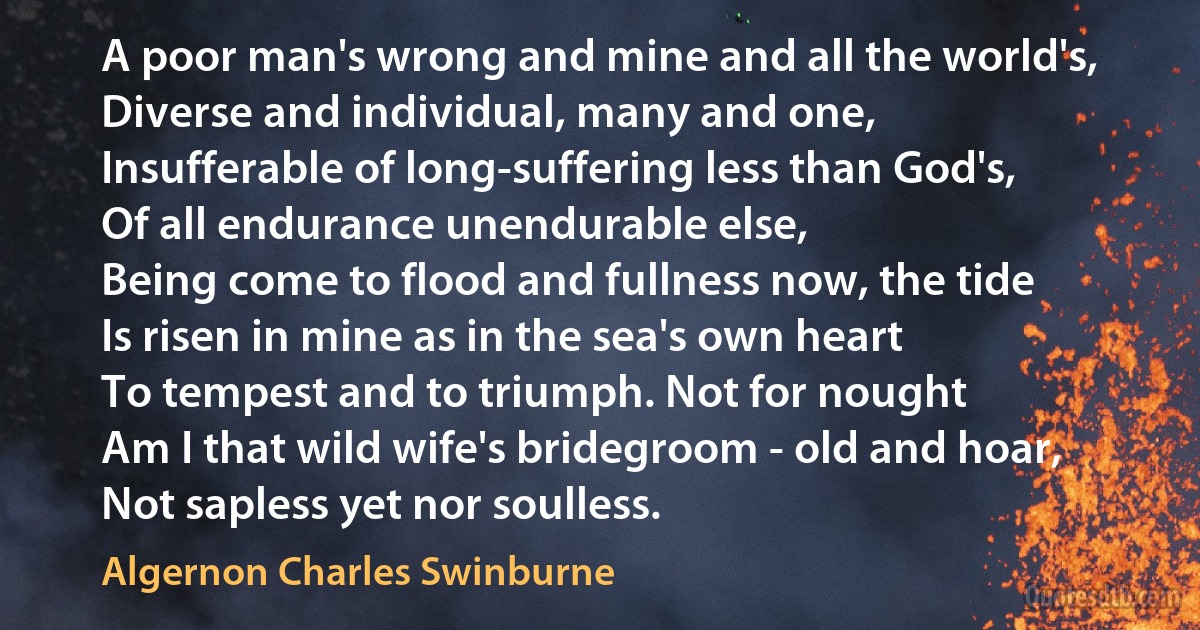 A poor man's wrong and mine and all the world's,
Diverse and individual, many and one,
Insufferable of long-suffering less than God's,
Of all endurance unendurable else,
Being come to flood and fullness now, the tide
Is risen in mine as in the sea's own heart
To tempest and to triumph. Not for nought
Am I that wild wife's bridegroom - old and hoar,
Not sapless yet nor soulless. (Algernon Charles Swinburne)