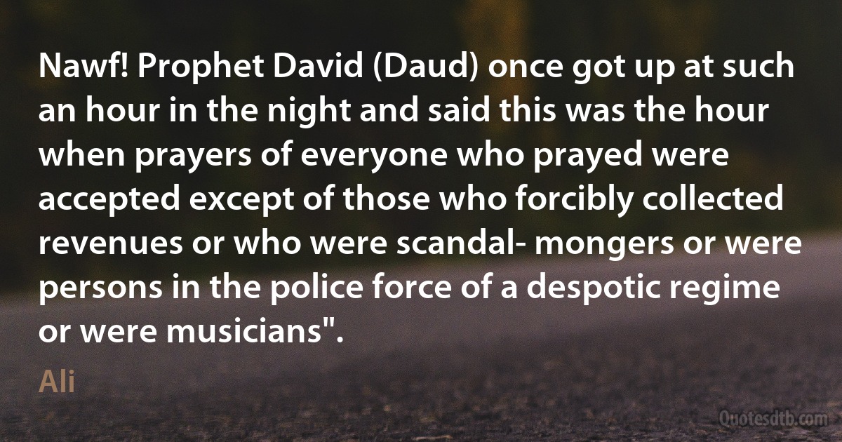 Nawf! Prophet David (Daud) once got up at such an hour in the night and said this was the hour when prayers of everyone who prayed were accepted except of those who forcibly collected revenues or who were scandal- mongers or were persons in the police force of a despotic regime or were musicians". (Ali)