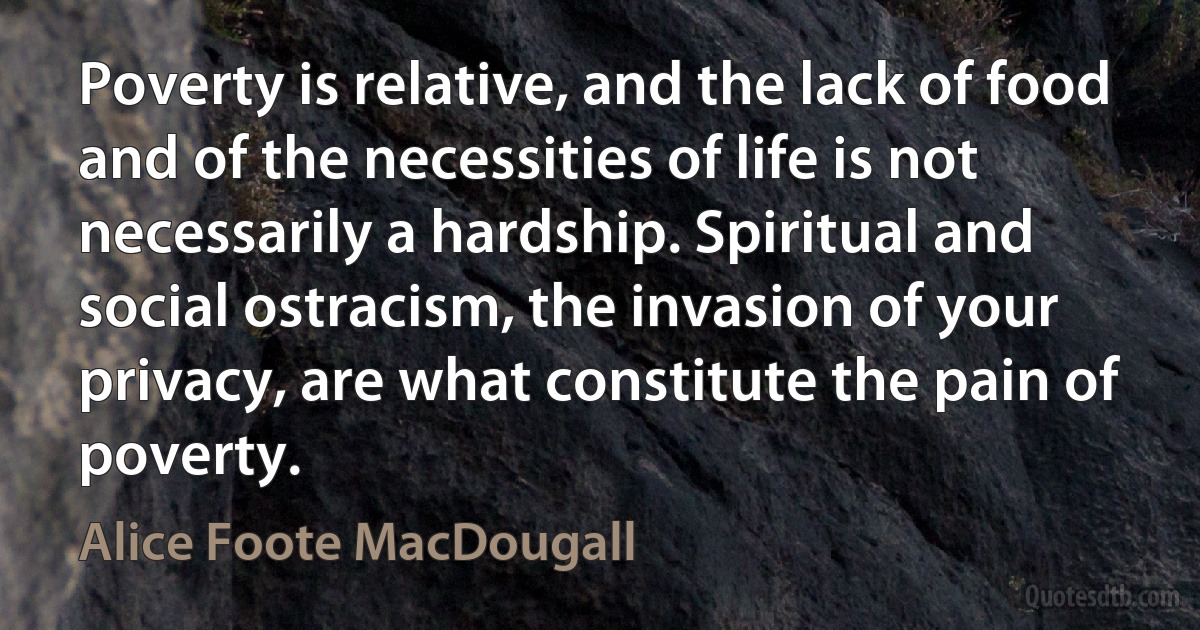 Poverty is relative, and the lack of food and of the necessities of life is not necessarily a hardship. Spiritual and social ostracism, the invasion of your privacy, are what constitute the pain of poverty. (Alice Foote MacDougall)