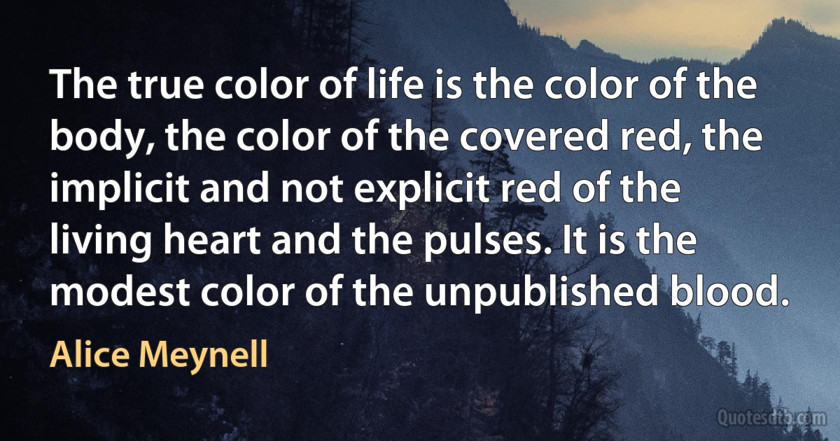 The true color of life is the color of the body, the color of the covered red, the implicit and not explicit red of the living heart and the pulses. It is the modest color of the unpublished blood. (Alice Meynell)