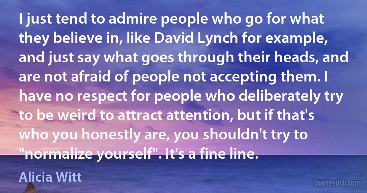 I just tend to admire people who go for what they believe in, like David Lynch for example, and just say what goes through their heads, and are not afraid of people not accepting them. I have no respect for people who deliberately try to be weird to attract attention, but if that's who you honestly are, you shouldn't try to "normalize yourself". It's a fine line. (Alicia Witt)