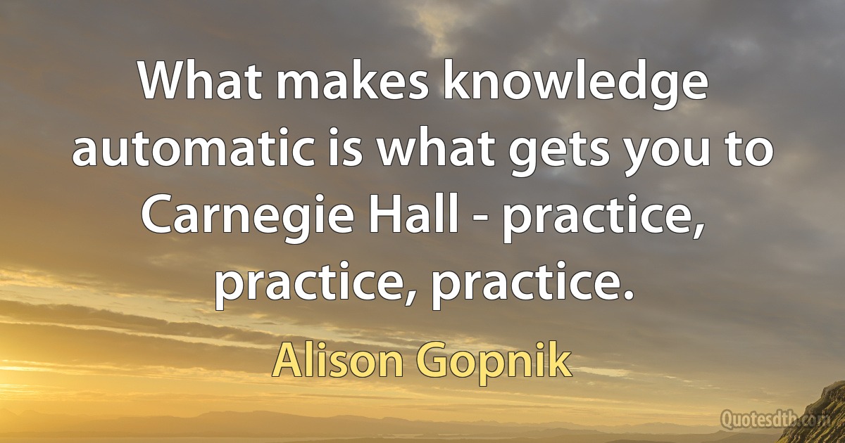 What makes knowledge automatic is what gets you to Carnegie Hall - practice, practice, practice. (Alison Gopnik)