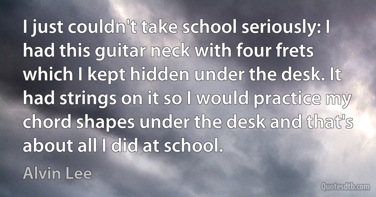 I just couldn't take school seriously: I had this guitar neck with four frets which I kept hidden under the desk. It had strings on it so I would practice my chord shapes under the desk and that's about all I did at school. (Alvin Lee)